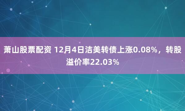 萧山股票配资 12月4日洁美转债上涨0.08%，转股溢价率22.03%