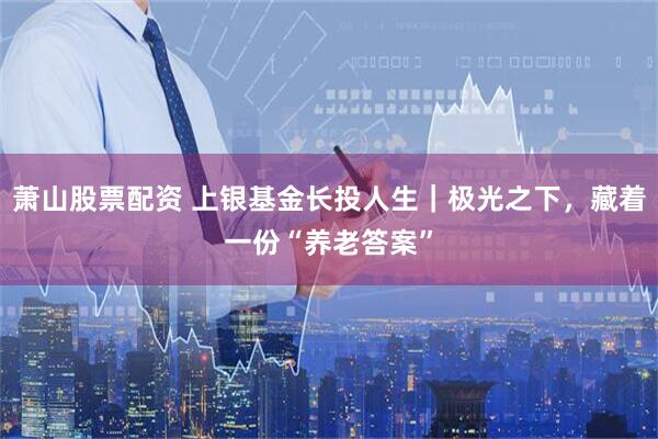 萧山股票配资 上银基金长投人生｜极光之下，藏着一份“养老答案”