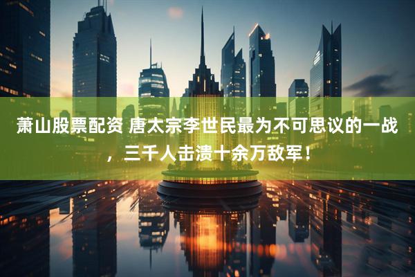 萧山股票配资 唐太宗李世民最为不可思议的一战，三千人击溃十余万敌军！