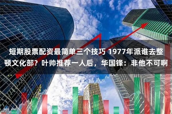 短期股票配资最简单三个技巧 1977年派谁去整顿文化部？叶帅推荐一人后，华国锋：非他不可啊