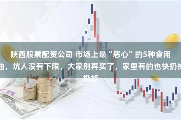 陕西股票配资公司 市场上最“恶心”的5种食用油，坑人没有下限，大家别再买了，家里有的也快扔掉