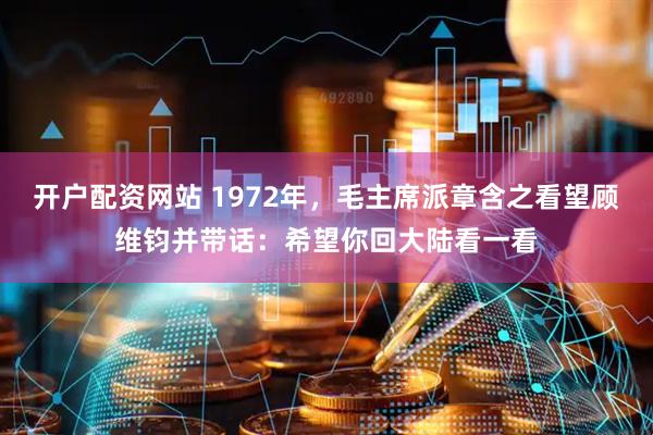 开户配资网站 1972年，毛主席派章含之看望顾维钧并带话：希望你回大陆看一看