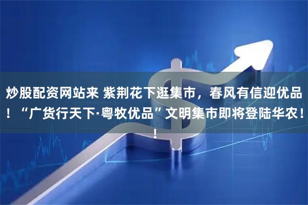 炒股配资网站来 紫荆花下逛集市，春风有信迎优品！“广货行天下·粤牧优品”文明集市即将登陆华农！