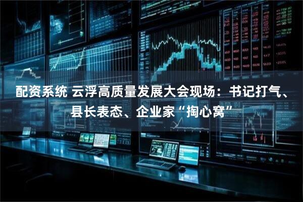 配资系统 云浮高质量发展大会现场：书记打气、县长表态、企业家“掏心窝”