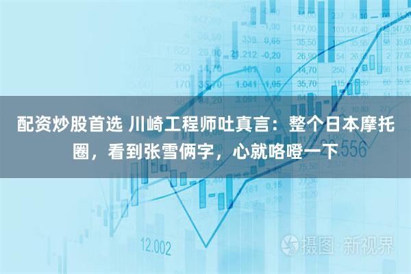 配资炒股首选 川崎工程师吐真言：整个日本摩托圈，看到张雪俩字，心就咯噔一下