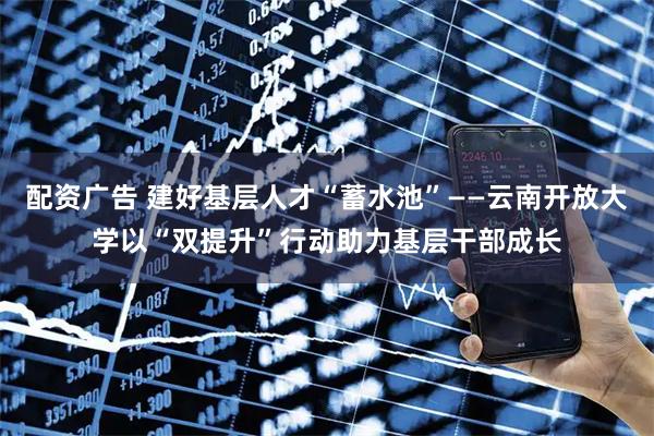 配资广告 建好基层人才“蓄水池”——云南开放大学以“双提升”行动助力基层干部成长