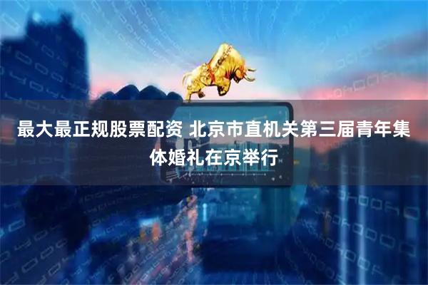 最大最正规股票配资 北京市直机关第三届青年集体婚礼在京举行