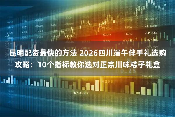 昆明配资最快的方法 2026四川端午伴手礼选购攻略:10个指标教你选对正宗川味粽子礼盒