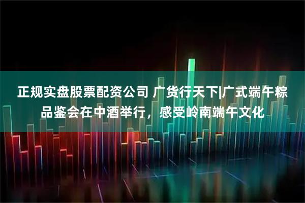 正规实盘股票配资公司 广货行天下|广式端午粽品鉴会在中酒举行，感受岭南端午文化