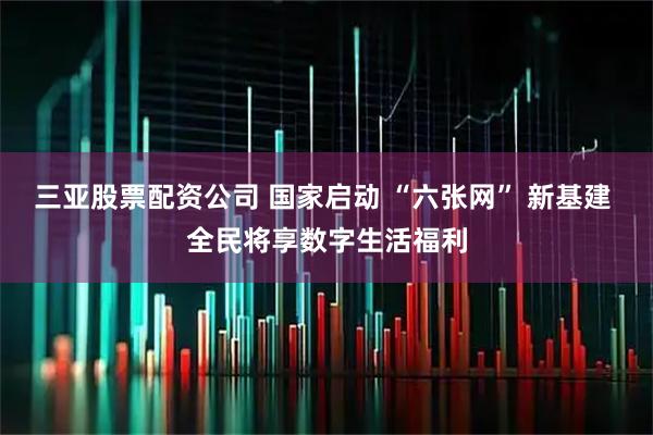 三亚股票配资公司 国家启动 “六张网” 新基建 全民将享数字生活福利