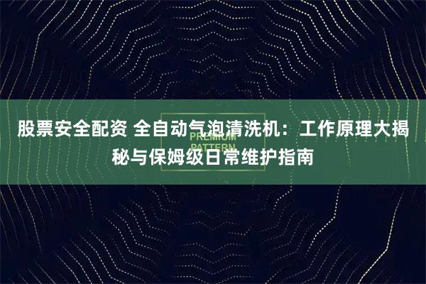 股票安全配资 全自动气泡清洗机：工作原理大揭秘与保姆级日常维护指南