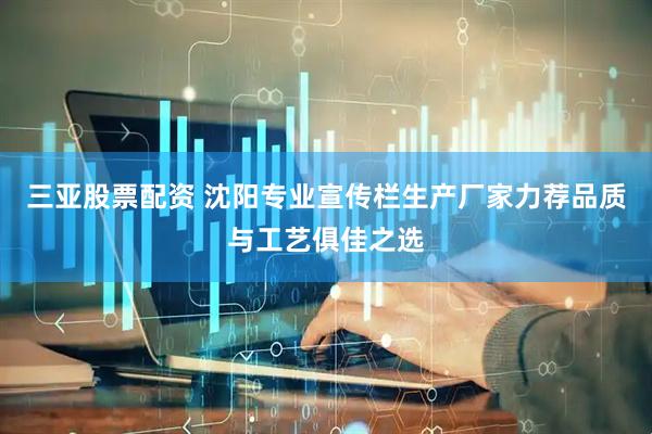 三亚股票配资 沈阳专业宣传栏生产厂家力荐品质与工艺俱佳之选