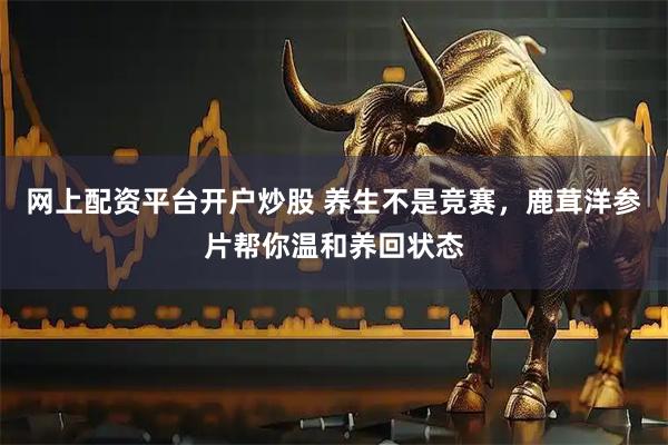 网上配资平台开户炒股 养生不是竞赛，鹿茸洋参片帮你温和养回状态