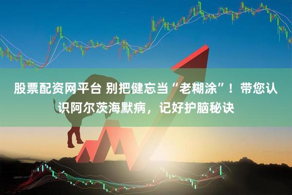 股票配资网平台 别把健忘当“老糊涂”！带您认识阿尔茨海默病，记好护脑秘诀