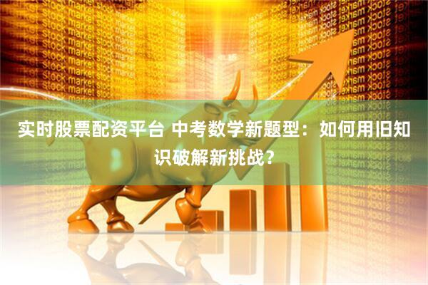 实时股票配资平台 中考数学新题型：如何用旧知识破解新挑战？