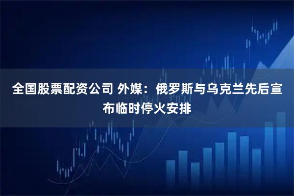 全国股票配资公司 外媒：俄罗斯与乌克兰先后宣布临时停火安排