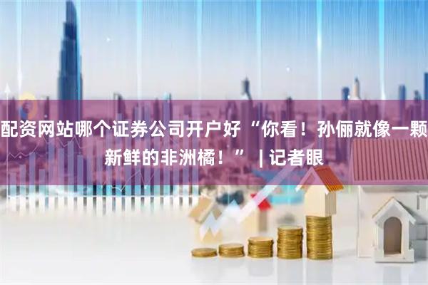 配资网站哪个证券公司开户好 “你看！孙俪就像一颗新鲜的非洲橘！”  | 记者眼