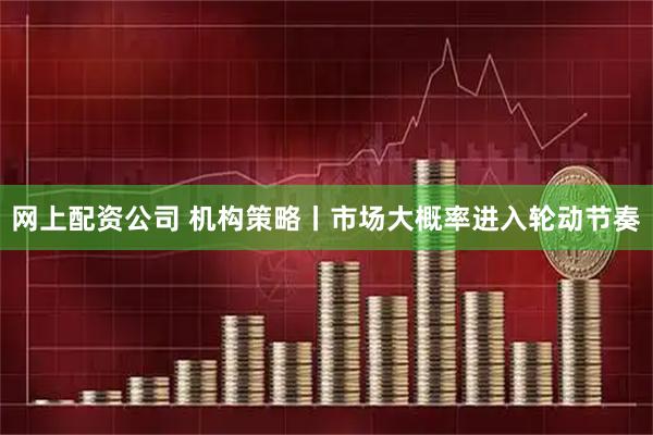 网上配资公司 机构策略丨市场大概率进入轮动节奏