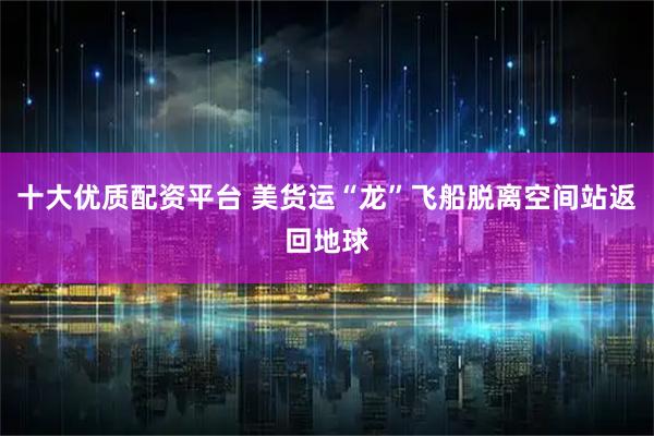 十大优质配资平台 美货运“龙”飞船脱离空间站返回地球