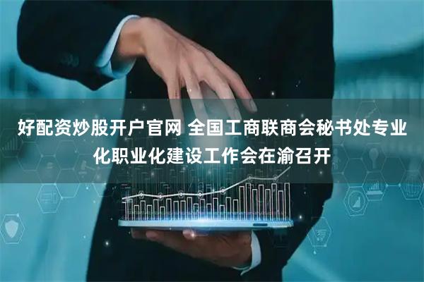 好配资炒股开户官网 全国工商联商会秘书处专业化职业化建设工作会在渝召开