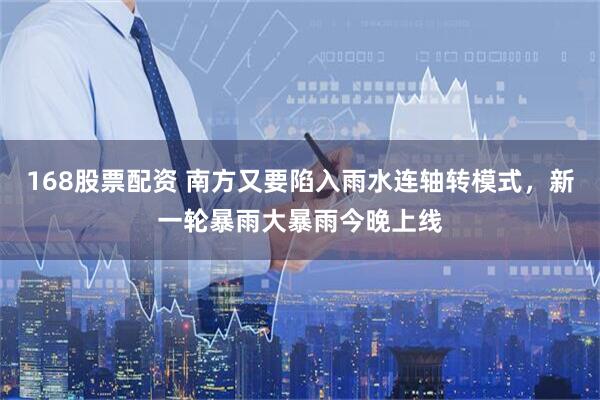 168股票配资 南方又要陷入雨水连轴转模式,新一轮暴雨大暴雨今晚上线