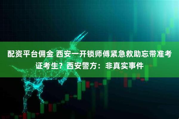 配资平台佣金 西安一开锁师傅紧急救助忘带准考证考生？西安警方：非真实事件