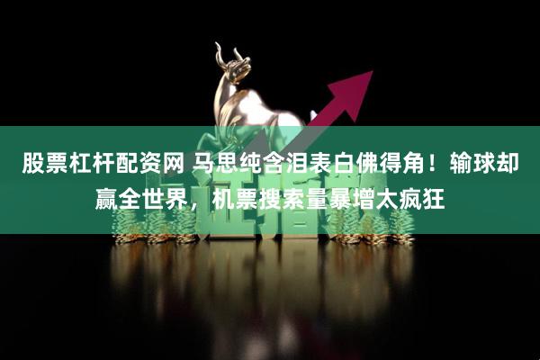 股票杠杆配资网 马思纯含泪表白佛得角！输球却赢全世界，机票搜索量暴增太疯狂