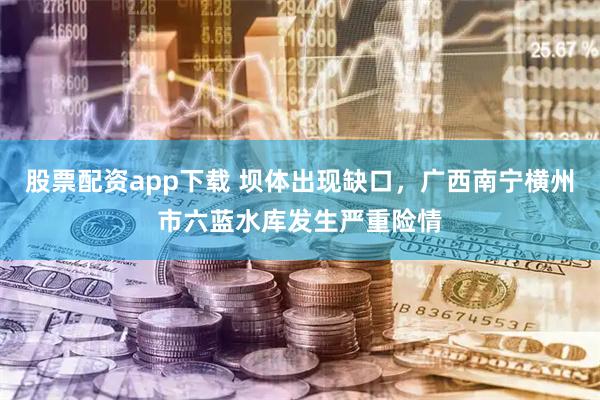 股票配资app下载 坝体出现缺口，广西南宁横州市六蓝水库发生严重险情